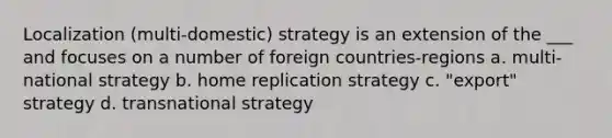 Localization (multi-domestic) strategy is an extension of the ___ and focuses on a number of foreign countries-regions a. multi-national strategy b. home replication strategy c. "export" strategy d. transnational strategy