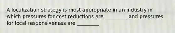 A localization strategy is most appropriate in an industry in which pressures for cost reductions are _________ and pressures for local responsiveness are _________