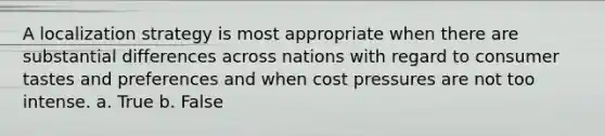 A localization strategy is most appropriate when there are substantial differences across nations with regard to consumer tastes and preferences and when cost pressures are not too intense. a. True b. False