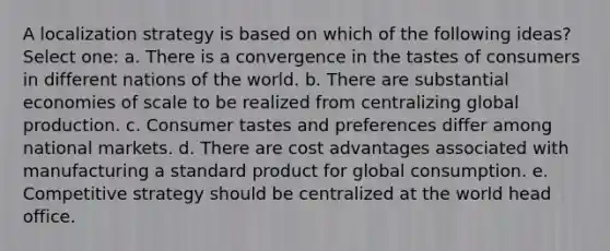 A localization strategy is based on which of the following ideas? Select one: a. There is a convergence in the tastes of consumers in different nations of the world. b. There are substantial economies of scale to be realized from centralizing global production. c. Consumer tastes and preferences differ among national markets. d. There are cost advantages associated with manufacturing a standard product for global consumption. e. Competitive strategy should be centralized at the world head office.