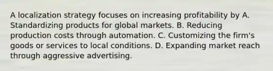 A localization strategy focuses on increasing profitability by A. Standardizing products for global markets. B. Reducing production costs through automation. C. Customizing the firm's goods or services to local conditions. D. Expanding market reach through aggressive advertising.