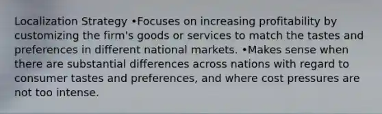 Localization Strategy •Focuses on increasing profitability by customizing the firm's goods or services to match the tastes and preferences in different national markets. •Makes sense when there are substantial differences across nations with regard to consumer tastes and preferences, and where cost pressures are not too intense.