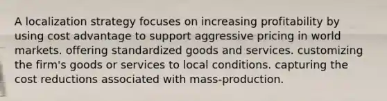 A localization strategy focuses on increasing profitability by using cost advantage to support aggressive pricing in world markets. offering standardized goods and services. customizing the firm's goods or services to local conditions. capturing the cost reductions associated with mass-production.