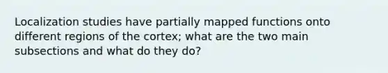 Localization studies have partially mapped functions onto different regions of the cortex; what are the two main subsections and what do they do?