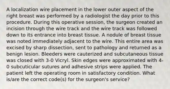 A localization wire placement in the lower outer aspect of the right breast was performed by a radiologist the day prior to this procedure. During this operative session, the surgeon created an incision through the wire track and the wire track was followed down to its entrance into breast tissue. A nodule of breast tissue was noted immediately adjacent to the wire. This entire area was excised by sharp dissection, sent to pathology and returned as a benign lesion. Bleeders were cauterized and subcutaneous tissue was closed with 3-0 Vicryl. Skin edges were approximated with 4-0 subcuticular sutures and adhesive strips were applied. The patient left the operating room in satisfactory condition. What is/are the correct code(s) for the surgeon's service?