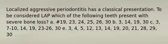 Localized aggressive periodontitis has a classical presentation. To be considered LAP which of the following teeth present with severe bone loss? a. #19, 23, 24, 25, 26, 30 b. 3, 14, 19, 30 c. 3, 7-10, 14, 19, 23-26, 30 e. 3, 4, 5, 12, 13, 14, 19, 20, 21, 28, 29, 30