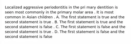 Localized aggressive periodontitis in the pri mary dentition is seen most commonly in the primary molar area . It is most common in Asian children . A. The first statement is true and the second statement is true . B. The first statement is true and the second statement is false . C. The first statement is false and the second statement is true . D. The first statement is false and the second statement is false