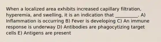 When a localized area exhibits increased capillary filtration, hyperemia, and swelling, it is an indication that __________. A) Inflammation is occurring B) Fever is developing C) An immune response is underway D) Antibodies are phagocytizing target cells E) Antigens are present