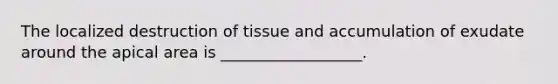 The localized destruction of tissue and accumulation of exudate around the apical area is __________________.