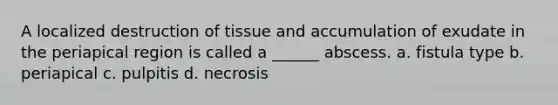 A localized destruction of tissue and accumulation of exudate in the periapical region is called a ______ abscess. a. fistula type b. periapical c. pulpitis d. necrosis