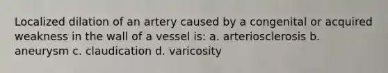 Localized dilation of an artery caused by a congenital or acquired weakness in the wall of a vessel is: a. arteriosclerosis b. aneurysm c. claudication d. varicosity