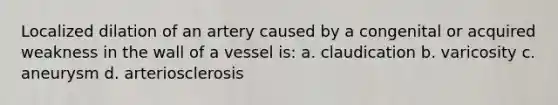 Localized dilation of an artery caused by a congenital or acquired weakness in the wall of a vessel is: a. claudication b. varicosity c. aneurysm d. arteriosclerosis