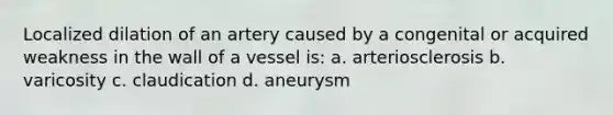 Localized dilation of an artery caused by a congenital or acquired weakness in the wall of a vessel is: a. arteriosclerosis b. varicosity c. claudication d. aneurysm