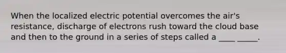 When the localized electric potential overcomes the air's resistance, discharge of electrons rush toward the cloud base and then to the ground in a series of steps called a ____ _____.