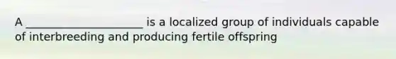 A _____________________ is a localized group of individuals capable of interbreeding and producing fertile offspring