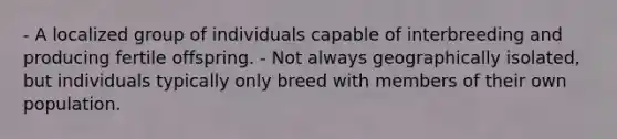 - A localized group of individuals capable of interbreeding and producing fertile offspring. - Not always geographically isolated, but individuals typically only breed with members of their own population.