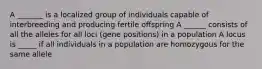 A _______ is a localized group of individuals capable of interbreeding and producing fertile offspring A ______ consists of all the alleles for all loci (gene positions) in a population A locus is _____ if all individuals in a population are homozygous for the same allele