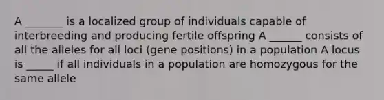 A _______ is a localized group of individuals capable of interbreeding and producing fertile offspring A ______ consists of all the alleles for all loci (gene positions) in a population A locus is _____ if all individuals in a population are homozygous for the same allele