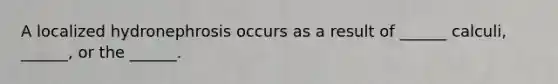 A localized hydronephrosis occurs as a result of ______ calculi, ______, or the ______.