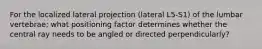 For the localized lateral projection (lateral L5-S1) of the lumbar vertebrae; what positioning factor determines whether the central ray needs to be angled or directed perpendicularly?