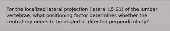 For the localized lateral projection (lateral L5-S1) of the lumbar vertebrae; what positioning factor determines whether the central ray needs to be angled or directed perpendicularly?