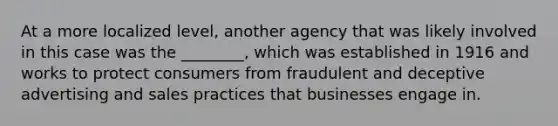 At a more localized level, another agency that was likely involved in this case was the ________, which was established in 1916 and works to protect consumers from fraudulent and deceptive advertising and sales practices that businesses engage in.