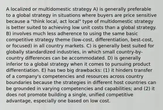 A localized or multidomestic strategy A) is generally preferable to a global strategy in situations where buyers are price sensitive because a "think local, act local" type of multidomestic strategy is better suited to achieving low unit costs than a global strategy. B) involves much less adherence to using the same basic competitive strategy theme (low-cost, differentiation, best-cost, or focused) in all country markets. C) is generally best suited for globally standardized industries, in which small country-by- country differences can be accommodated. D) is generally inferior to a global strategy when it comes to pursuing product differentiation. E) has two big drawbacks: (1) it hinders transfer of a company's competencies and resources across country boundaries because the strategies in different host countries can be grounded in varying competencies and capabilities; and (2) it does not promote building a single, unified competitive advantage, especially one based on low cost.