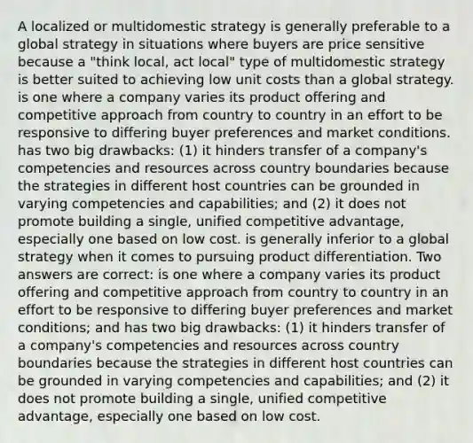 A localized or multidomestic strategy is generally preferable to a global strategy in situations where buyers are price sensitive because a "think local, act local" type of multidomestic strategy is better suited to achieving low unit costs than a global strategy. is one where a company varies its product offering and competitive approach from country to country in an effort to be responsive to differing buyer preferences and market conditions. has two big drawbacks: (1) it hinders transfer of a company's competencies and resources across country boundaries because the strategies in different host countries can be grounded in varying competencies and capabilities; and (2) it does not promote building a single, unified competitive advantage, especially one based on low cost. is generally inferior to a global strategy when it comes to pursuing product differentiation. Two answers are correct: is one where a company varies its product offering and competitive approach from country to country in an effort to be responsive to differing buyer preferences and market conditions; and has two big drawbacks: (1) it hinders transfer of a company's competencies and resources across country boundaries because the strategies in different host countries can be grounded in varying competencies and capabilities; and (2) it does not promote building a single, unified competitive advantage, especially one based on low cost.