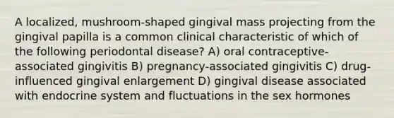 A localized, mushroom-shaped gingival mass projecting from the gingival papilla is a common clinical characteristic of which of the following periodontal disease? A) oral contraceptive-associated gingivitis B) pregnancy-associated gingivitis C) drug-influenced gingival enlargement D) gingival disease associated with endocrine system and fluctuations in the sex hormones