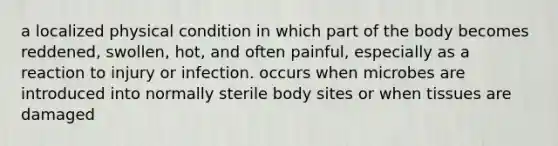 a localized physical condition in which part of the body becomes reddened, swollen, hot, and often painful, especially as a reaction to injury or infection. occurs when microbes are introduced into normally sterile body sites or when tissues are damaged