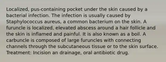 Localized, pus-containing pocket under the skin caused by a bacterial infection. The infection is usually caused by Staphylococcus aureus, a common bacterium on the skin. A furuncle is localized, elevated abscess around a hair follicle and the skin is inflamed and painful. It is also known as a boil. A carbuncle is composed of large furuncles with connecting channels through the subcutaneous tissue or to the skin surface. Treatment: Incision an drainage, oral antibiotic drug.