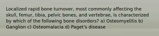 Localized rapid bone turnover, most commonly affecting the skull, femur, tibia, pelvic bones, and vertebrae, is characterized by which of the following bone disorders? a) Osteomyelitis b) Ganglion c) Osteomalacia d) Paget's disease