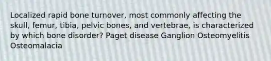 Localized rapid bone turnover, most commonly affecting the skull, femur, tibia, pelvic bones, and vertebrae, is characterized by which bone disorder? Paget disease Ganglion Osteomyelitis Osteomalacia