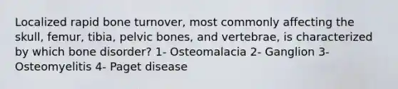 Localized rapid bone turnover, most commonly affecting the skull, femur, tibia, pelvic bones, and vertebrae, is characterized by which bone disorder? 1- Osteomalacia 2- Ganglion 3- Osteomyelitis 4- Paget disease