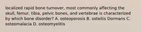 localized rapid bone turnover, most commonly affecting the skull, femur, tibia, pelvic bones, and vertebrae is characterized by which bone disorder? A. osteoporosis B. osteitis Dormans C. osteomalacia D. osteomyelitis