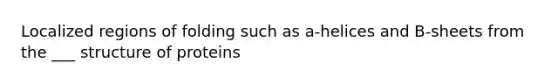 Localized regions of folding such as a-helices and B-sheets from the ___ structure of proteins