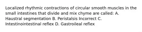 Localized rhythmic contractions of circular smooth muscles in the small intestines that divide and mix chyme are called: A. Haustral segmentation B. Peristalsis Incorrect C. Intestinointestinal reflex D. Gastroileal reflex