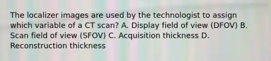 The localizer images are used by the technologist to assign which variable of a CT scan? A. Display field of view (DFOV) B. Scan field of view (SFOV) C. Acquisition thickness D. Reconstruction thickness