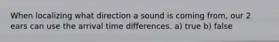 When localizing what direction a sound is coming from, our 2 ears can use the arrival time differences. a) true b) false