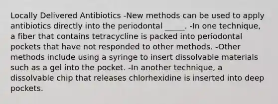 Locally Delivered Antibiotics -New methods can be used to apply antibiotics directly into the periodontal _____. -In one technique, a fiber that contains tetracycline is packed into periodontal pockets that have not responded to other methods. -Other methods include using a syringe to insert dissolvable materials such as a gel into the pocket. -In another technique, a dissolvable chip that releases chlorhexidine is inserted into deep pockets.