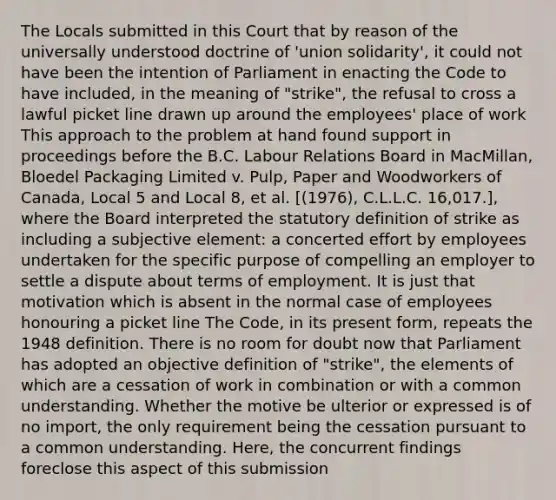 The Locals submitted in this Court that by reason of the universally understood doctrine of 'union solidarity', it could not have been the intention of Parliament in enacting the Code to have included, in the meaning of "strike", the refusal to cross a lawful picket line drawn up around the employees' place of work This approach to the problem at hand found support in proceedings before the B.C. Labour Relations Board in MacMillan, Bloedel Packaging Limited v. Pulp, Paper and Woodworkers of Canada, Local 5 and Local 8, et al. [(1976), C.L.L.C. 16,017.], where the Board interpreted the statutory definition of strike as including a subjective element: a concerted effort by employees undertaken for the specific purpose of compelling an employer to settle a dispute about terms of employment. It is just that motivation which is absent in the normal case of employees honouring a picket line The Code, in its present form, repeats the 1948 definition. There is no room for doubt now that Parliament has adopted an objective definition of "strike", the elements of which are a cessation of work in combination or with a common understanding. Whether the motive be ulterior or expressed is of no import, the only requirement being the cessation pursuant to a common understanding. Here, the concurrent findings foreclose this aspect of this submission