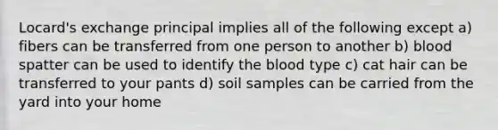 Locard's exchange principal implies all of the following except a) fibers can be transferred from one person to another b) blood spatter can be used to identify the blood type c) cat hair can be transferred to your pants d) soil samples can be carried from the yard into your home