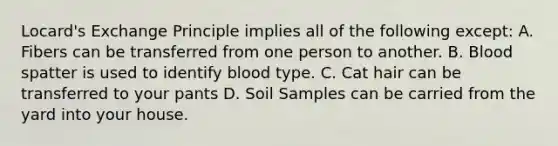 Locard's Exchange Principle implies all of the following except: A. Fibers can be transferred from one person to another. B. Blood spatter is used to identify blood type. C. Cat hair can be transferred to your pants D. Soil Samples can be carried from the yard into your house.