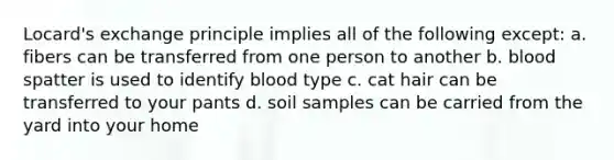 Locard's exchange principle implies all of the following except: a. fibers can be transferred from one person to another b. blood spatter is used to identify blood type c. cat hair can be transferred to your pants d. soil samples can be carried from the yard into your home