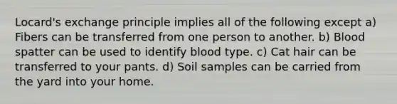 Locard's exchange principle implies all of the following except a) Fibers can be transferred from one person to another. b) Blood spatter can be used to identify blood type. c) Cat hair can be transferred to your pants. d) Soil samples can be carried from the yard into your home.