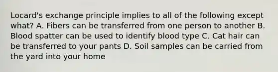 Locard's exchange principle implies to all of the following except what? A. Fibers can be transferred from one person to another B. Blood spatter can be used to identify blood type C. Cat hair can be transferred to your pants D. Soil samples can be carried from the yard into your home