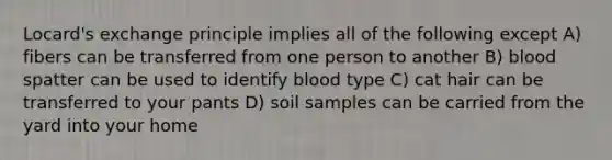 Locard's exchange principle implies all of the following except A) fibers can be transferred from one person to another B) blood spatter can be used to identify blood type C) cat hair can be transferred to your pants D) soil samples can be carried from the yard into your home