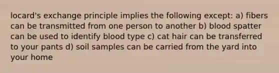 locard's exchange principle implies the following except: a) fibers can be transmitted from one person to another b) blood spatter can be used to identify blood type c) cat hair can be transferred to your pants d) soil samples can be carried from the yard into your home