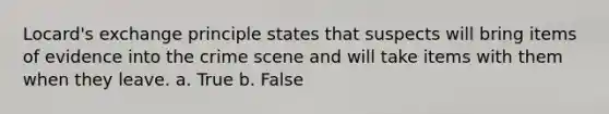 Locard's exchange principle states that suspects will bring items of evidence into the crime scene and will take items with them when they leave. a. True b. False