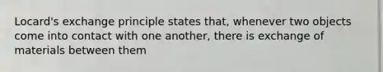 Locard's exchange principle states that, whenever two objects come into contact with one another, there is exchange of materials between them